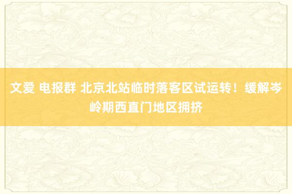 文爱 电报群 北京北站临时落客区试运转！缓解岑岭期西直门地区拥挤