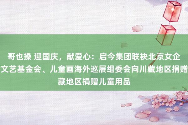 哥也操 迎国庆，献爱心：启今集团联袂北京女企协、老舍文艺基金会、儿童画海外巡展组委会向川藏地区捐赠儿童用品