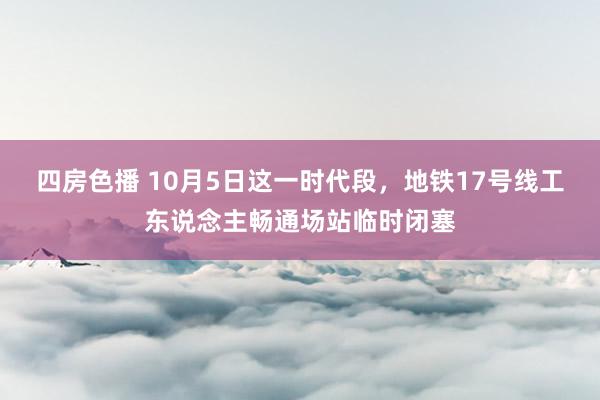 四房色播 10月5日这一时代段，地铁17号线工东说念主畅通场站临时闭塞