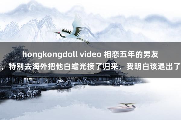 hongkongdoll video 相恋五年的男友，特别去海外把他白蟾光接了归来，我明白该退出了