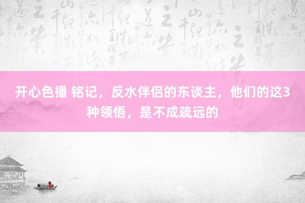 开心色播 铭记，反水伴侣的东谈主，他们的这3种领悟，是不成疏远的