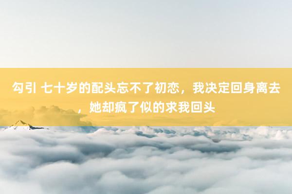 勾引 七十岁的配头忘不了初恋，我决定回身离去，她却疯了似的求我回头