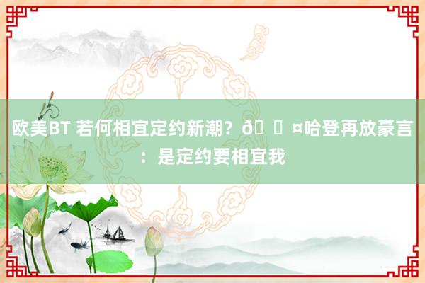 欧美BT 若何相宜定约新潮？😤哈登再放豪言：是定约要相宜我