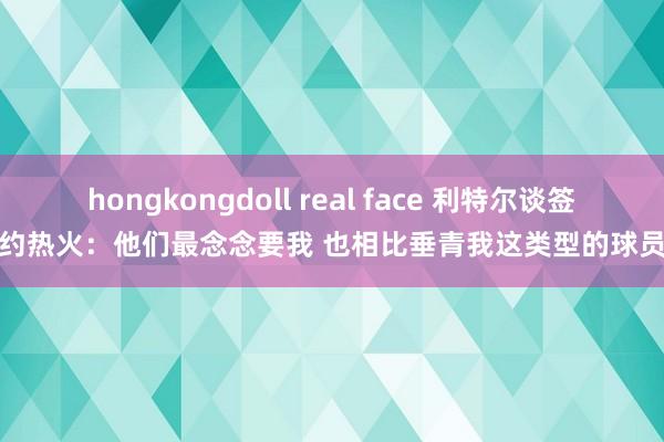 hongkongdoll real face 利特尔谈签约热火：他们最念念要我 也相比垂青我这类型的球员