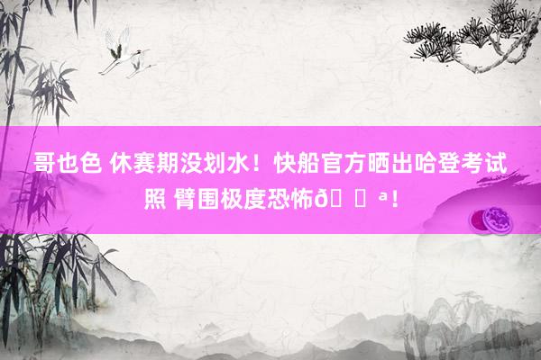 哥也色 休赛期没划水！快船官方晒出哈登考试照 臂围极度恐怖💪！