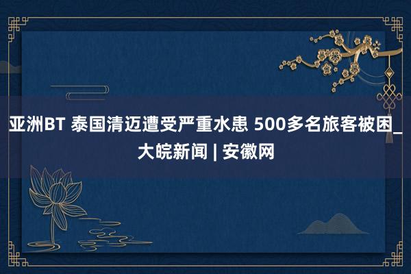 亚洲BT 泰国清迈遭受严重水患 500多名旅客被困_大皖新闻 | 安徽网