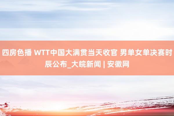 四房色播 WTT中国大满贯当天收官 男单女单决赛时辰公布_大皖新闻 | 安徽网