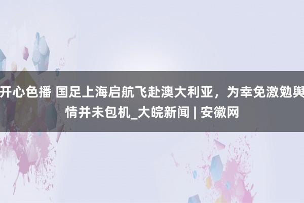 开心色播 国足上海启航飞赴澳大利亚，为幸免激勉舆情并未包机_大皖新闻 | 安徽网