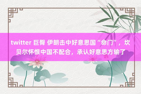 twitter 巨臀 伊朗击中好意思国“命门”，坎贝尔怀恨中国不配合，承认好意思方输了