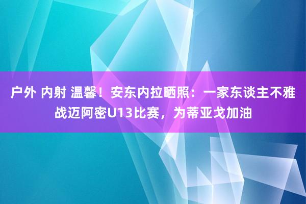 户外 内射 温馨！安东内拉晒照：一家东谈主不雅战迈阿密U13比赛，为蒂亚戈加油