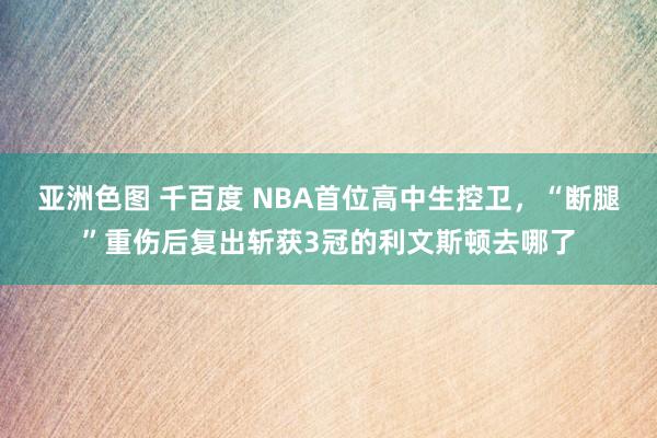 亚洲色图 千百度 NBA首位高中生控卫，“断腿”重伤后复出斩获3冠的利文斯顿去哪了