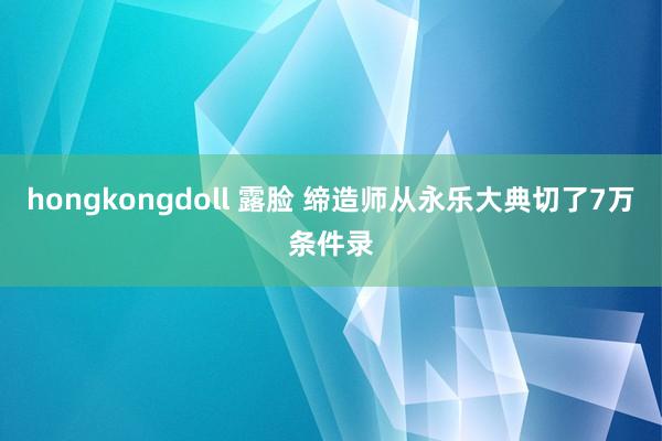 hongkongdoll 露脸 缔造师从永乐大典切了7万条件录