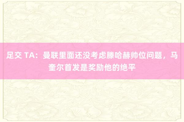 足交 TA：曼联里面还没考虑滕哈赫帅位问题，马奎尔首发是奖励他的绝平