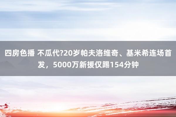 四房色播 不瓜代?20岁帕夫洛维奇、基米希连场首发，5000万新援仅踢154分钟