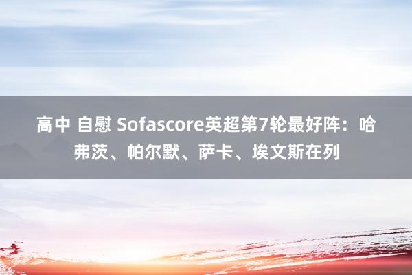 高中 自慰 Sofascore英超第7轮最好阵：哈弗茨、帕尔默、萨卡、埃文斯在列