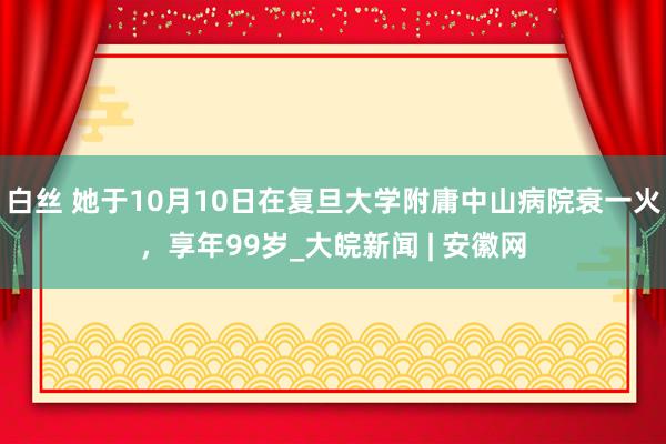 白丝 她于10月10日在复旦大学附庸中山病院衰一火，享年99岁_大皖新闻 | 安徽网