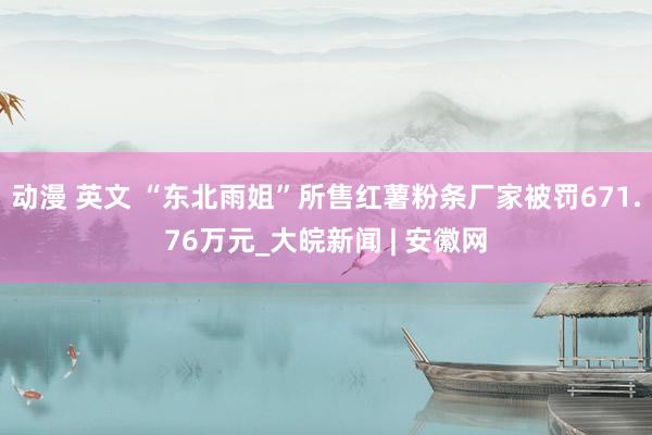 动漫 英文 “东北雨姐”所售红薯粉条厂家被罚671.76万元_大皖新闻 | 安徽网