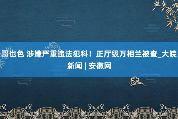 哥也色 涉嫌严重违法犯科！正厅级万相兰被查_大皖新闻 | 安徽网