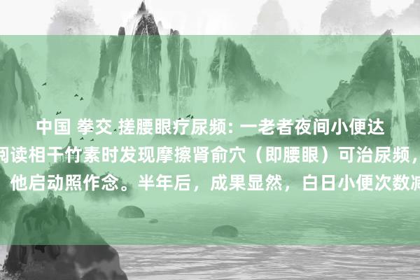 中国 拳交 搓腰眼疗尿频: 一老者夜间小便达四五次，影响就寝。在阅读相干竹素时发现摩擦肾俞穴（即腰眼）可治尿频，且疗效甚佳。于是，他启动照作念。半年后，成果显然，白日小便次数减少了，夜间只小便一次，随机可彻夜不明小便