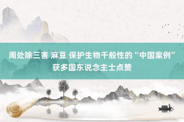 周处除三害 麻豆 保护生物千般性的“中国案例”获多国东说念主士点赞