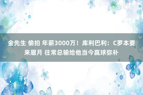 金先生 偷拍 年薪3000万！库利巴利：C罗本要来眉月 往常总输给他当今赢球弥补