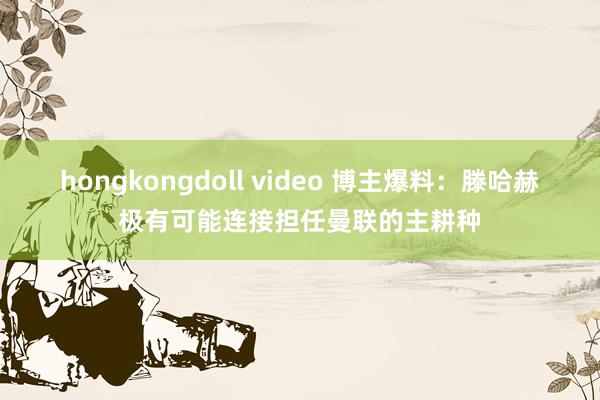 hongkongdoll video 博主爆料：滕哈赫极有可能连接担任曼联的主耕种