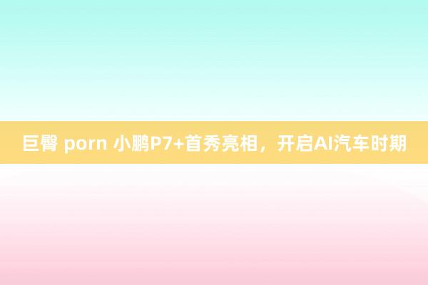 巨臀 porn 小鹏P7+首秀亮相，开启AI汽车时期