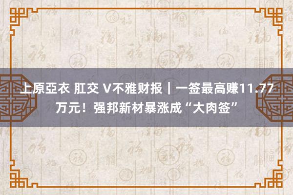 上原亞衣 肛交 V不雅财报｜一签最高赚11.77万元！强邦新材暴涨成“大肉签”