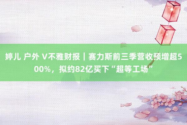 婷儿 户外 V不雅财报｜赛力斯前三季营收预增超500%，拟约82亿买下“超等工场”