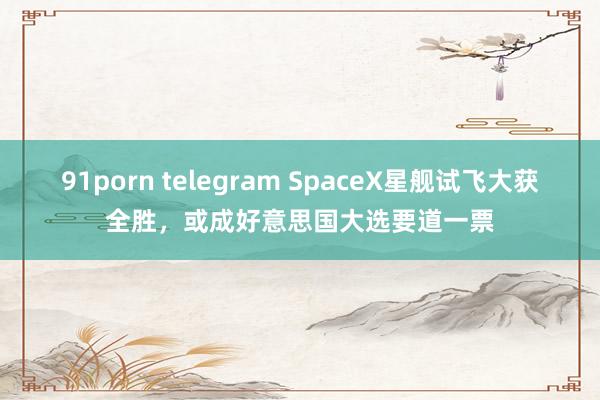 91porn telegram SpaceX星舰试飞大获全胜，或成好意思国大选要道一票