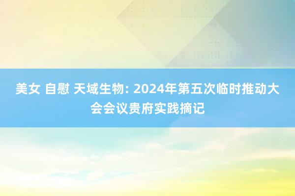 美女 自慰 天域生物: 2024年第五次临时推动大会会议贵府实践摘记