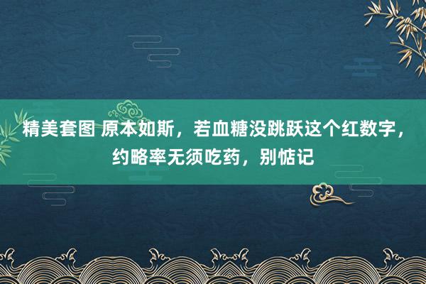 精美套图 原本如斯，若血糖没跳跃这个红数字，约略率无须吃药，别惦记