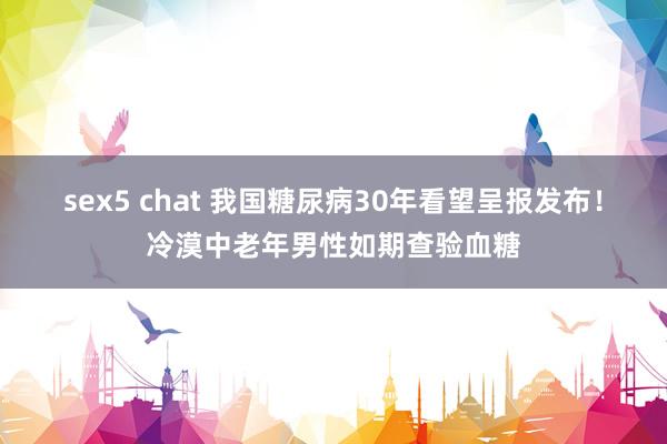 sex5 chat 我国糖尿病30年看望呈报发布！冷漠中老年男性如期查验血糖