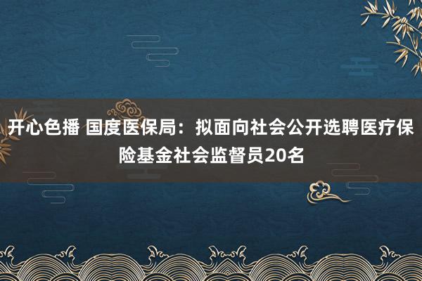 开心色播 国度医保局：拟面向社会公开选聘医疗保险基金社会监督员20名