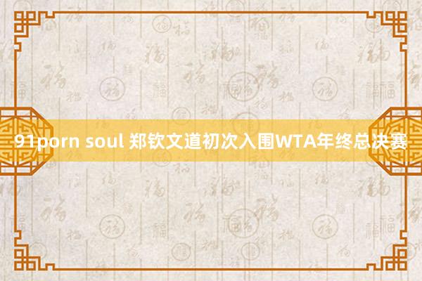 91porn soul 郑钦文道初次入围WTA年终总决赛