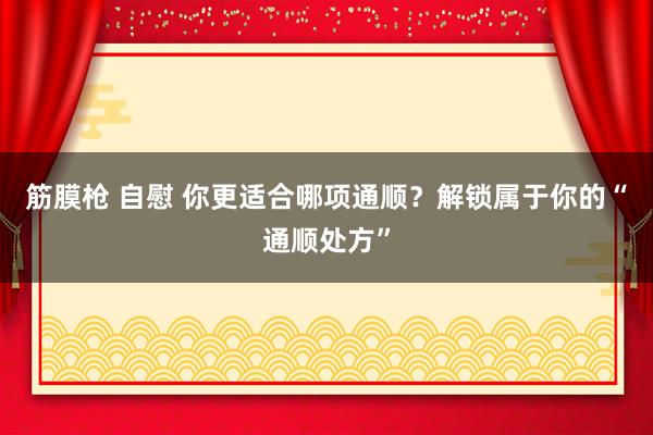 筋膜枪 自慰 你更适合哪项通顺？解锁属于你的“通顺处方”