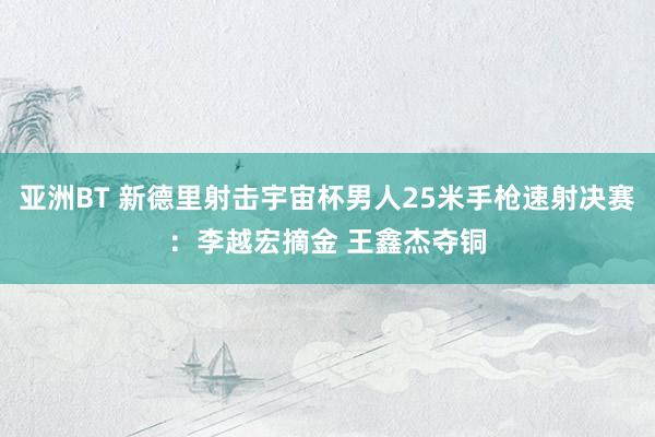 亚洲BT 新德里射击宇宙杯男人25米手枪速射决赛：李越宏摘金 王鑫杰夺铜