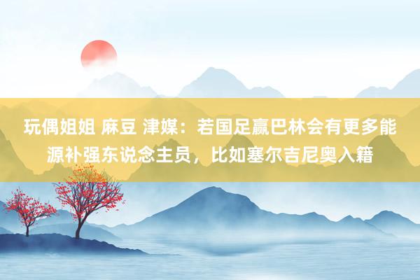 玩偶姐姐 麻豆 津媒：若国足赢巴林会有更多能源补强东说念主员，比如塞尔吉尼奥入籍