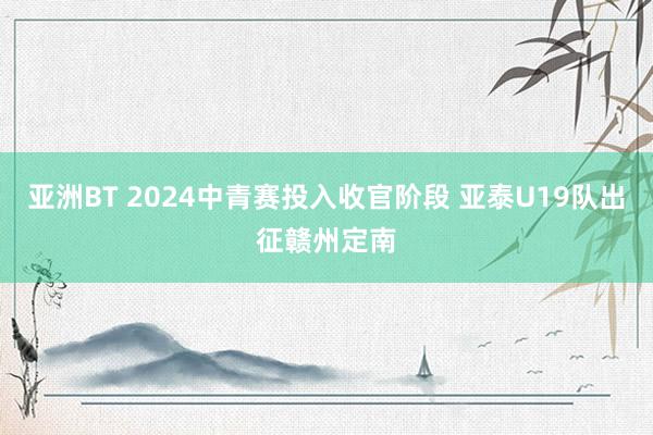 亚洲BT 2024中青赛投入收官阶段 亚泰U19队出征赣州定南