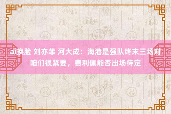 ai换脸 刘亦菲 河大成：海港是强队终末三场对咱们很紧要，费利佩能否出场待定