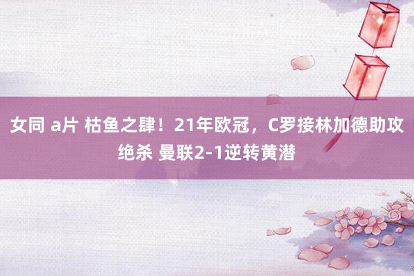 女同 a片 枯鱼之肆！21年欧冠，C罗接林加德助攻绝杀 曼联2-1逆转黄潜