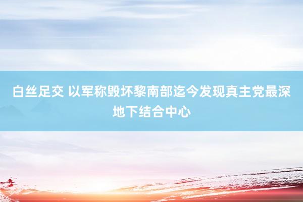 白丝足交 以军称毁坏黎南部迄今发现真主党最深地下结合中心