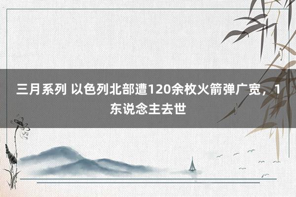 三月系列 以色列北部遭120余枚火箭弹广宽，1东说念主去世