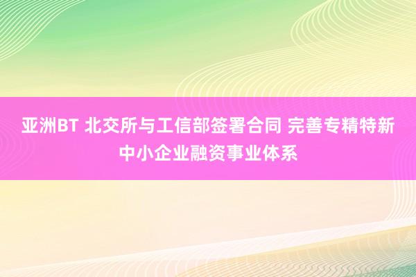 亚洲BT 北交所与工信部签署合同 完善专精特新中小企业融资事业体系