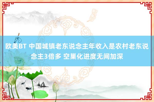 欧美BT 中国城镇老东说念主年收入是农村老东说念主3倍多 空巢化进度无间加深