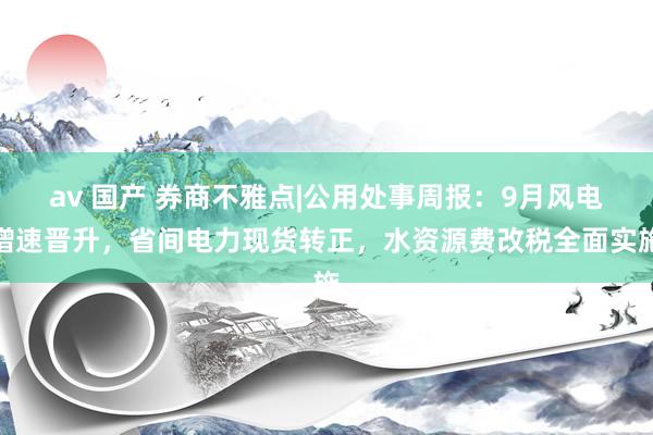 av 国产 券商不雅点|公用处事周报：9月风电增速晋升，省间电力现货转正，水资源费改税全面实施