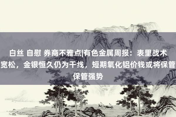 白丝 自慰 券商不雅点|有色金属周报：表里战术趋向宽松，金银恒久仍为干线，短期氧化铝价钱或将保管强势