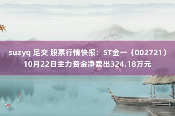 suzyq 足交 股票行情快报：ST金一（002721）10月22日主力资金净卖出324.18万元