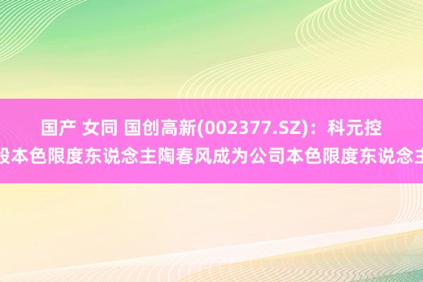 国产 女同 国创高新(002377.SZ)：科元控股本色限度东说念主陶春风成为公司本色限度东说念主