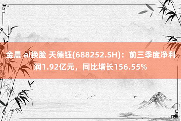 金晨 ai换脸 天德钰(688252.SH)：前三季度净利润1.92亿元，同比增长156.55%